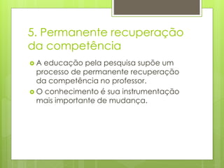 5. Permanente recuperação
da competência
A

educação pela pesquisa supõe um
processo de permanente recuperação
da competência no professor.
 O conhecimento é sua instrumentação
mais importante de mudança.

 