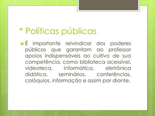 * Políticas públicas
É

importante reivindicar dos poderes
públicos que garantam ao professor
apoios indispensáveis ao cultivo de sua
competência, como biblioteca acessível,
videoteca,
informática,
eletrônica
didática,
seminários,
conferências,
colóquios, informação e assim por diante.

 
