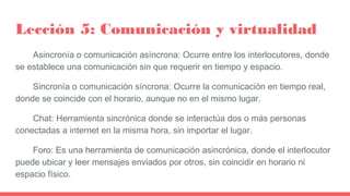 Lección 5: Comunicación y virtualidad
Asincronía o comunicación asíncrona: Ocurre entre los interlocutores, donde
se estab...