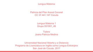 Lengua Materna
Patricia del Pilar Ararat Coronel
CC 37.441.147 Cúcuta
Lengua Materna 1
Grupo 551001_48
Tutora
Joana Patric...