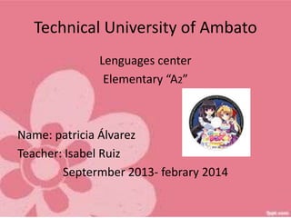 Technical University of Ambato
Lenguages center
Elementary “A2”

Name: patricia Álvarez
Teacher: Isabel Ruiz
Septermber 2013- febrary 2014

 