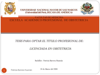 TESIS PARA OPTAR EL TITULO PROFESIONAL DE: LICENCIADA EN OBSTETRICIA Bachiller:  Patricia Barrera Huamán 18 de Marzo del 2008 UNIVERSIDAD  NACIONAL MAYOR DE SAN MARCOS (Universidad del Perú, DECANA DE AMÉRICA)  FACULTAD DE MEDICINA ESCUELA  ACADÉMICO PROFESIONAL  DE OBSTETRICIA Patricia Barrera Huamán 