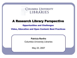 Patricia Renfro Columbia University Libraries May 23, 2007 A Research Library Perspective Opportunities and Challenges Video, Education and Open Content: Best Practices 