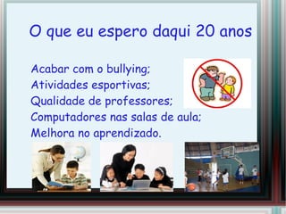 O que eu espero daqui 20 anos
Acabar com o bullying;
Atividades esportivas;
Qualidade de professores;
Computadores nas salas de aula;
Melhora no aprendizado.