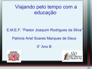 Viajando pelo tempo com a
            educação


E.M.E.F. “Pastor Joaquim Rodrigues da Silva”

   Patricia Ariel Soares Marques de Deus

                 5° Ano B
 