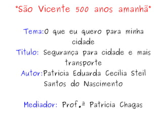 “São Vicente 500 anos amanhã”

 Tema:O que eu quero para minha
               cidade
Título: Segurança para cidade e mais
             transporte
 Autor:Patricia Eduarda Cecilia Steil
       Santos do Nascimento


  Mediador: Prof.ª Patrícia Chagas
 