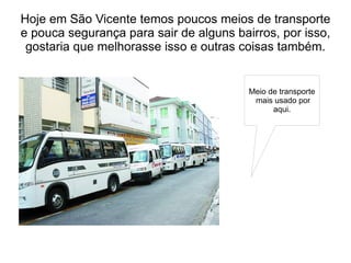 Hoje em São Vicente temos poucos meios de transporte
e pouca segurança para sair de alguns bairros, por isso,
 gostaria que melhorasse isso e outras coisas também.


                                         Meio de transporte
                                          mais usado por
                                               aqui.
 