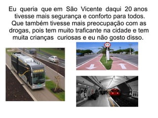Eu queria que em São Vicente daqui 20 anos
  tivesse mais segurança e conforto para todos.
 Que também tivesse mais preocupação com as
drogas, pois tem muito traficante na cidade e tem
 muita crianças curiosas e eu não gosto disso.
 