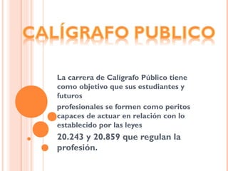 La carrera de Calígrafo Público tiene
como objetivo que sus estudiantes y
futuros
profesionales se formen como peritos
capaces de actuar en relación con lo
establecido por las leyes
20.243 y 20.859 que regulan la
profesión.
 