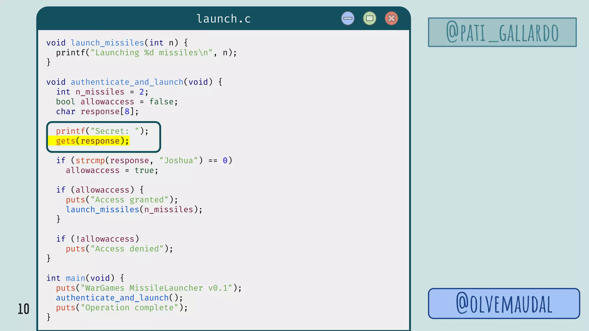 10
launch.c
@pati_gallardovoid launch_missiles(int n) {
printf("Launching %d missilesn", n);
}
void authenticate_and_launch(void) {
int n_missiles = 2;
bool allowaccess = false;
char response[8];
printf("Secret: ");
gets(response);
if (strcmp(response, "Joshua") == 0)
allowaccess = true;
if (allowaccess) {
puts("Access granted");
launch_missiles(n_missiles);
}
if (!allowaccess)
puts("Access denied");
}
int main(void) {
puts("WarGames MissileLauncher v0.1");
authenticate_and_launch();
puts("Operation complete");
}
@olvemaudal
 