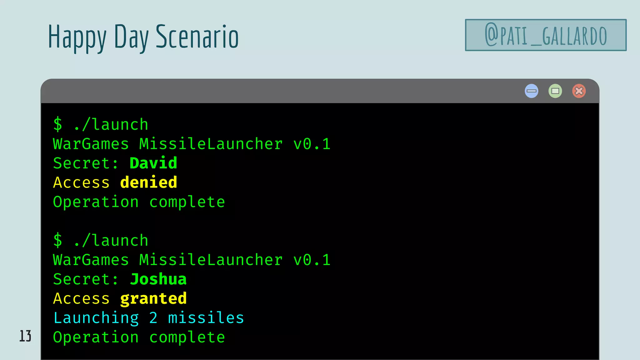 13
$ hello$ ./launch
WarGames MissileLauncher v0.1
Secret: David
Access denied
Operation complete
$ ./launch
WarGames MissileLauncher v0.1
Secret: Joshua
Access granted
Launching 2 missiles
Operation complete
Happy Day Scenario @pati_gallardo
 