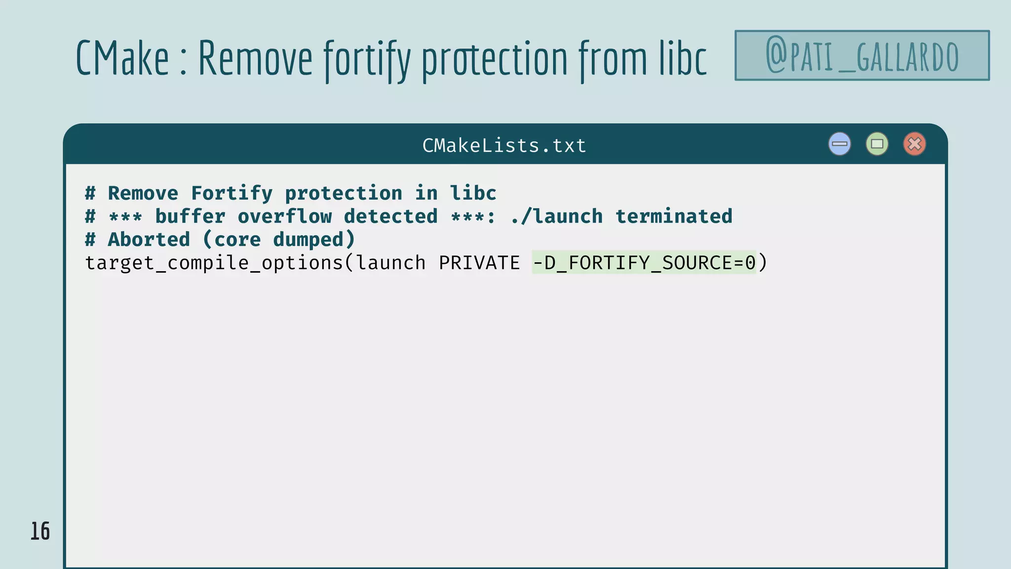 16
$ hello
CMakeLists.txt
# Remove Fortify protection in libc
# *** buffer overflow detected ***: ./launch terminated
# Aborted (core dumped)
target_compile_options(launch PRIVATE -D_FORTIFY_SOURCE=0)
CMake : Remove fortify protection from libc @pati_gallardo
 