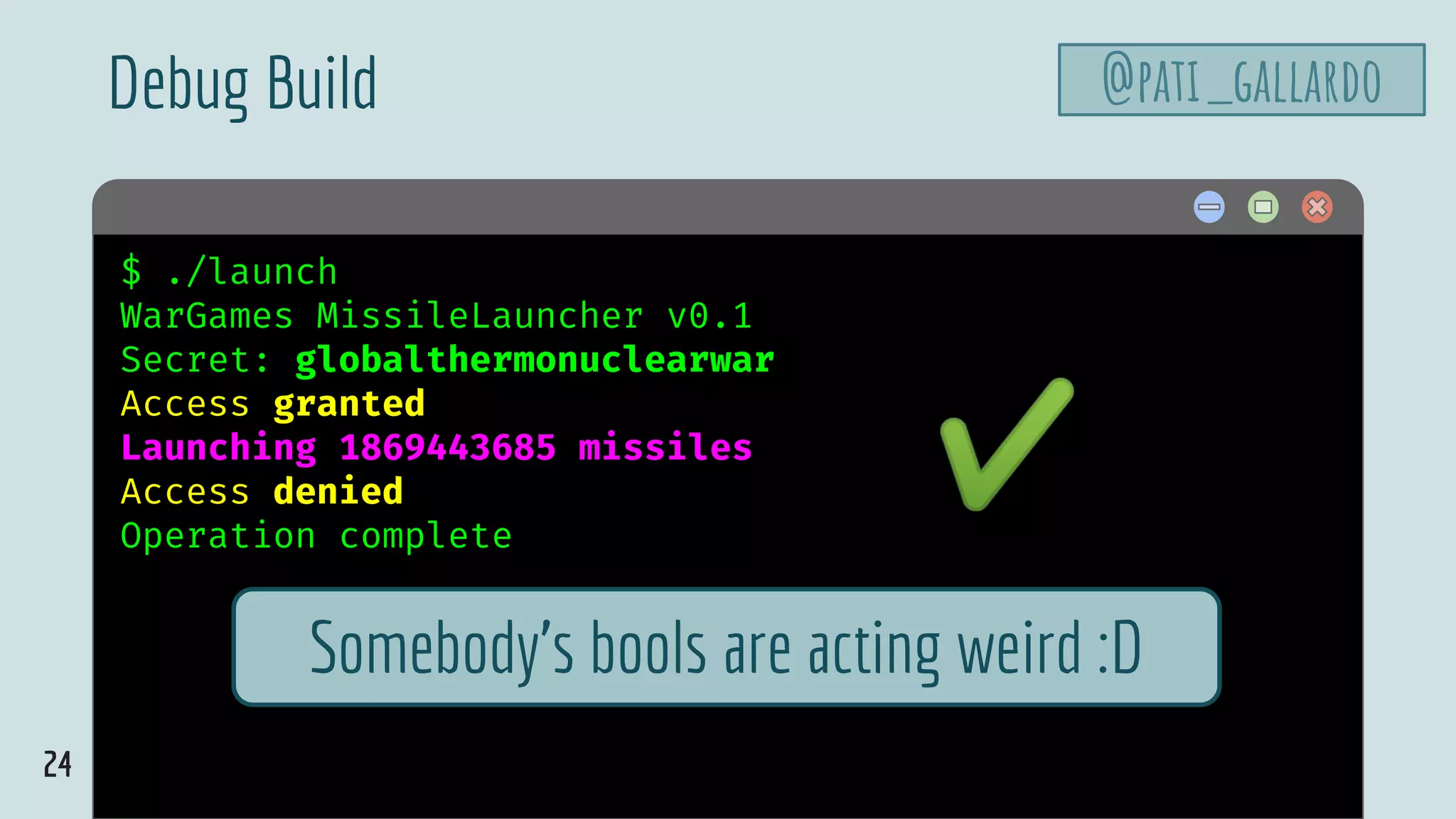 24
$ hello$ ./launch
WarGames MissileLauncher v0.1
Secret: globalthermonuclearwar
Access granted
Launching 1869443685 missiles
Access denied
Operation complete
Debug Build
Somebody’s bools are acting weird :D
✔
@pati_gallardo
 