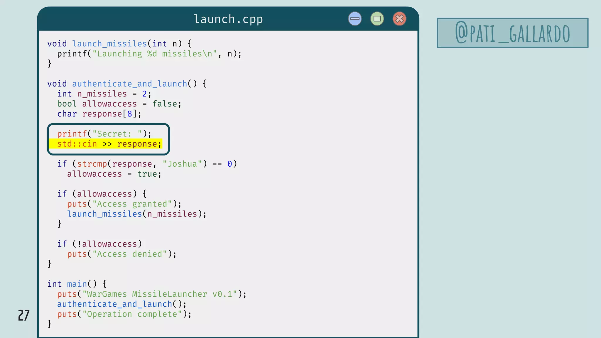 27
launch.cpp
@pati_gallardovoid launch_missiles(int n) {
printf("Launching %d missilesn", n);
}
void authenticate_and_launch() {
int n_missiles = 2;
bool allowaccess = false;
char response[8];
printf("Secret: ");
std::cin >> response;
if (strcmp(response, "Joshua") == 0)
allowaccess = true;
if (allowaccess) {
puts("Access granted");
launch_missiles(n_missiles);
}
if (!allowaccess)
puts("Access denied");
}
int main() {
puts("WarGames MissileLauncher v0.1");
authenticate_and_launch();
puts("Operation complete");
}
 