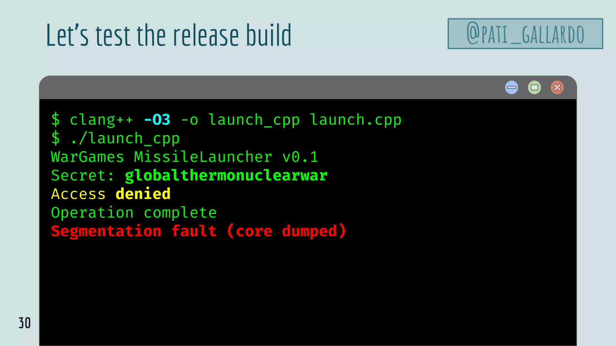30
$ hello$ clang++ -O3 -o launch_cpp launch.cpp
$ ./launch_cpp
WarGames MissileLauncher v0.1
Secret: globalthermonuclearwar
Access denied
Operation complete
Segmentation fault (core dumped)
Let’s test the release build @pati_gallardo
 