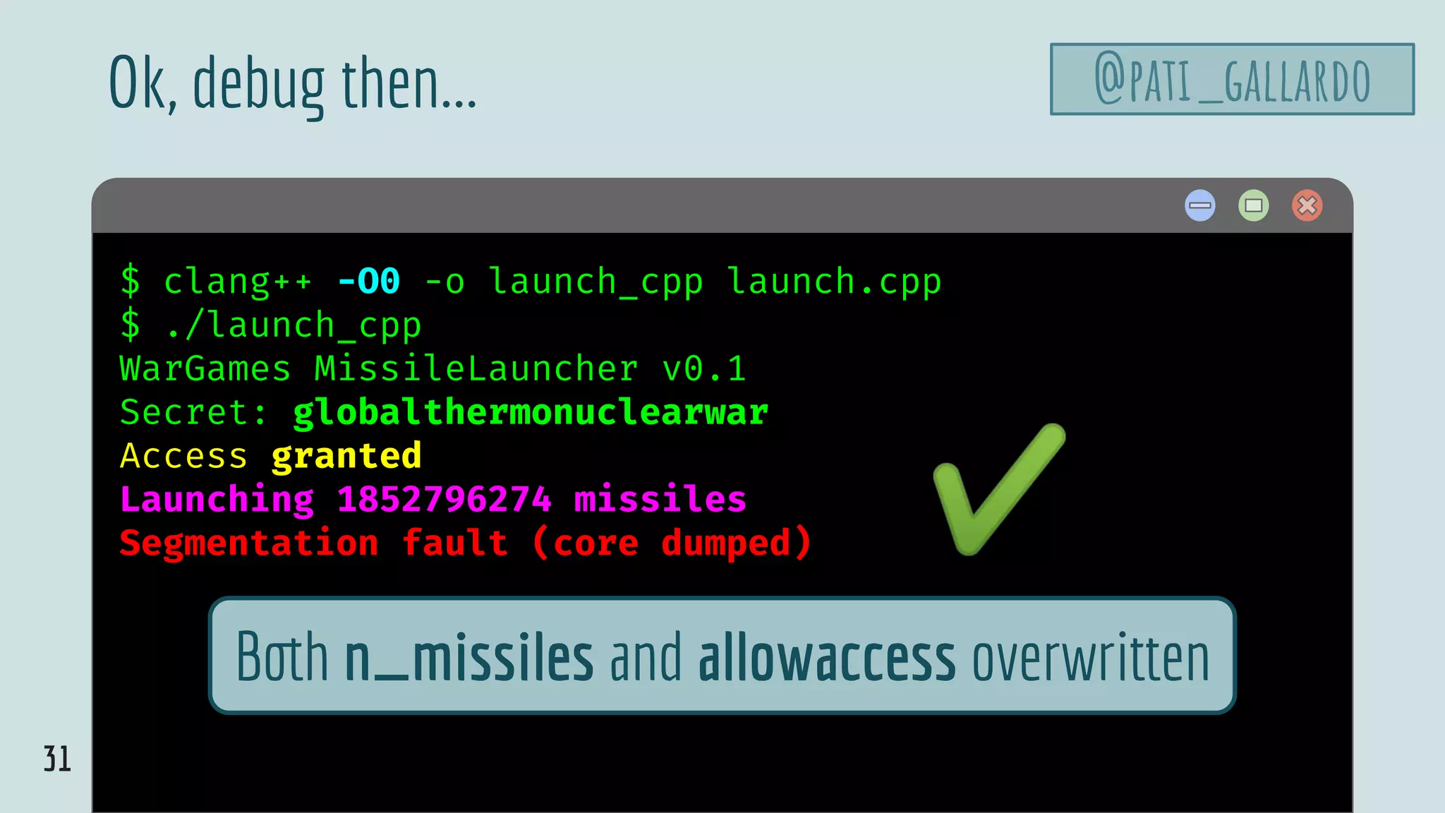 31
$ hello$ clang++ -O0 -o launch_cpp launch.cpp
$ ./launch_cpp
WarGames MissileLauncher v0.1
Secret: globalthermonuclearwar
Access granted
Launching 1852796274 missiles
Segmentation fault (core dumped)
Ok, debug then...
Both n_missiles and allowaccess overwritten
✔
@pati_gallardo
 