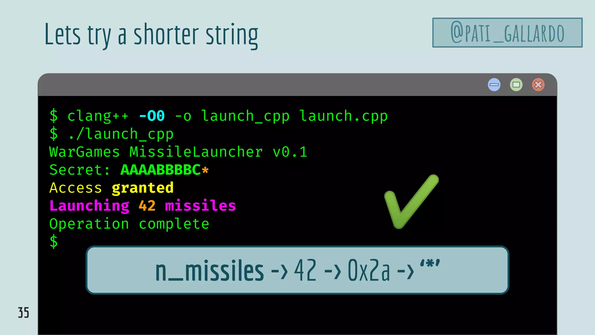35
$ hello$ clang++ -O0 -o launch_cpp launch.cpp
$ ./launch_cpp
WarGames MissileLauncher v0.1
Secret: AAAABBBBC*
Access granted
Launching 42 missiles
Operation complete
$
Lets try a shorter string
n_missiles -> 42 -> 0x2a -> ‘*’
✔
@pati_gallardo
 