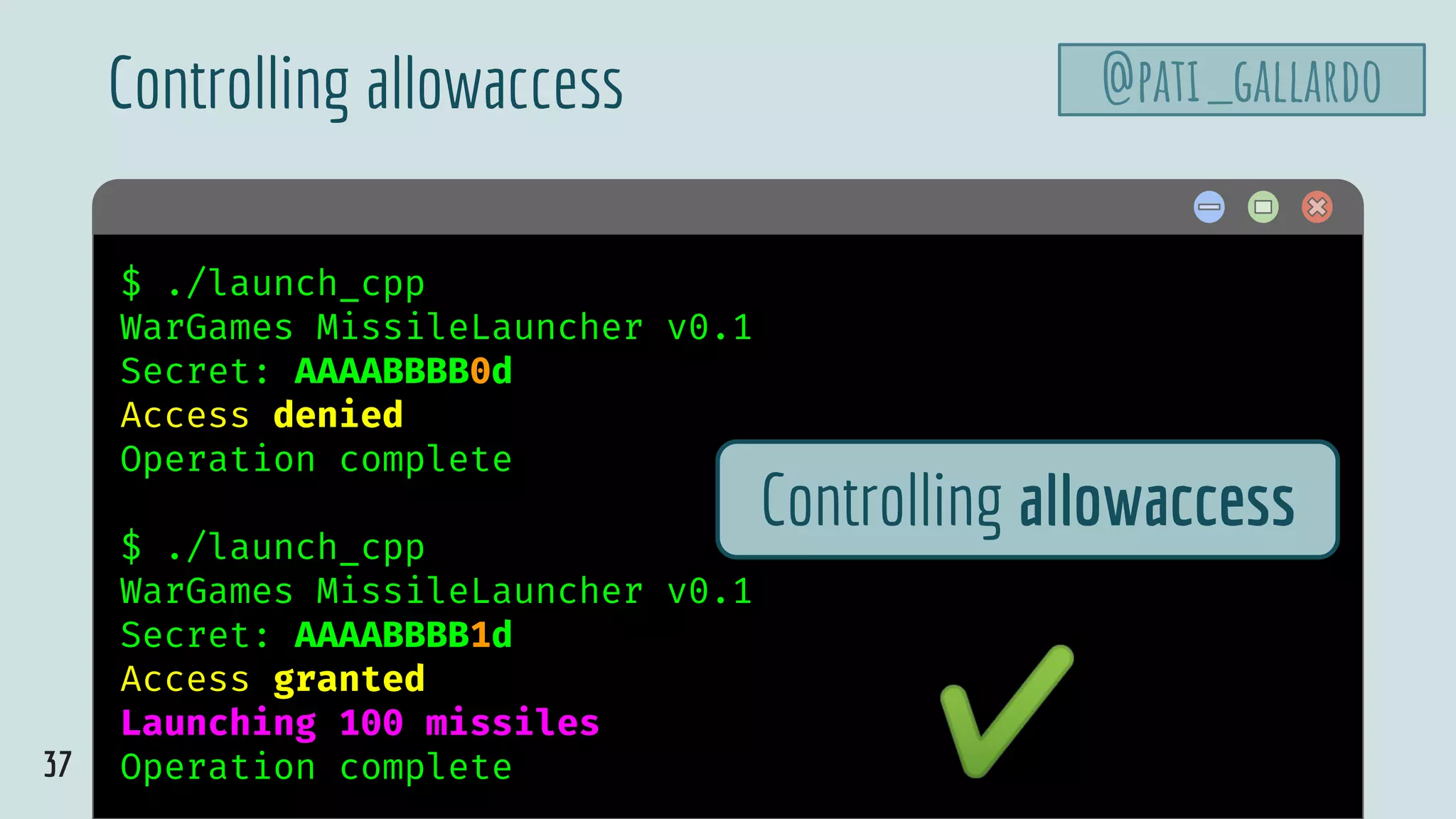 37
$ hello$ ./launch_cpp
WarGames MissileLauncher v0.1
Secret: AAAABBBB0d
Access denied
Operation complete
$ ./launch_cpp
WarGames MissileLauncher v0.1
Secret: AAAABBBB1d
Access granted
Launching 100 missiles
Operation complete
Controlling allowaccess
Controlling allowaccess
✔
@pati_gallardo
 