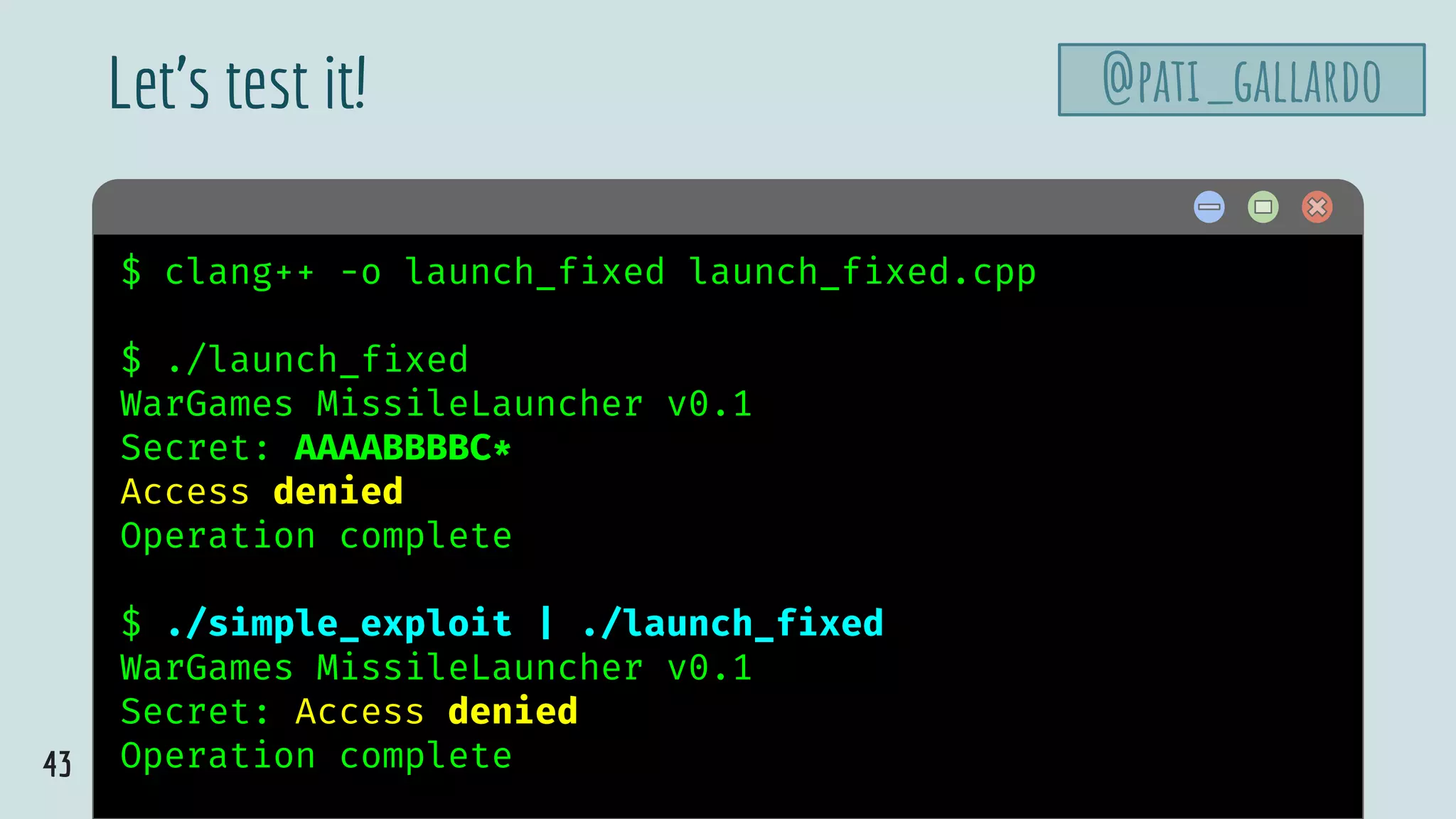 43
$ hello$ clang++ -o launch_fixed launch_fixed.cpp
$ ./launch_fixed
WarGames MissileLauncher v0.1
Secret: AAAABBBBC*
Access denied
Operation complete
$ ./simple_exploit | ./launch_fixed
WarGames MissileLauncher v0.1
Secret: Access denied
Operation complete
Let’s test it! @pati_gallardo
 