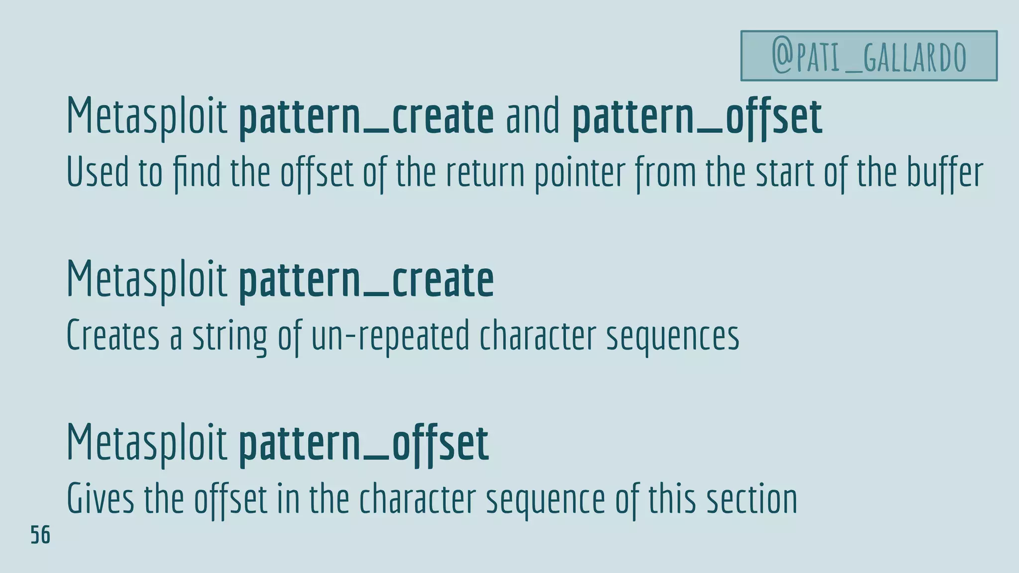 Metasploit pattern_create and pattern_offset
Used to ﬁnd the offset of the return pointer from the start of the buffer
Metasploit pattern_create
Creates a string of un-repeated character sequences
Metasploit pattern_offset
Gives the offset in the character sequence of this section
@pati_gallardo
56
 