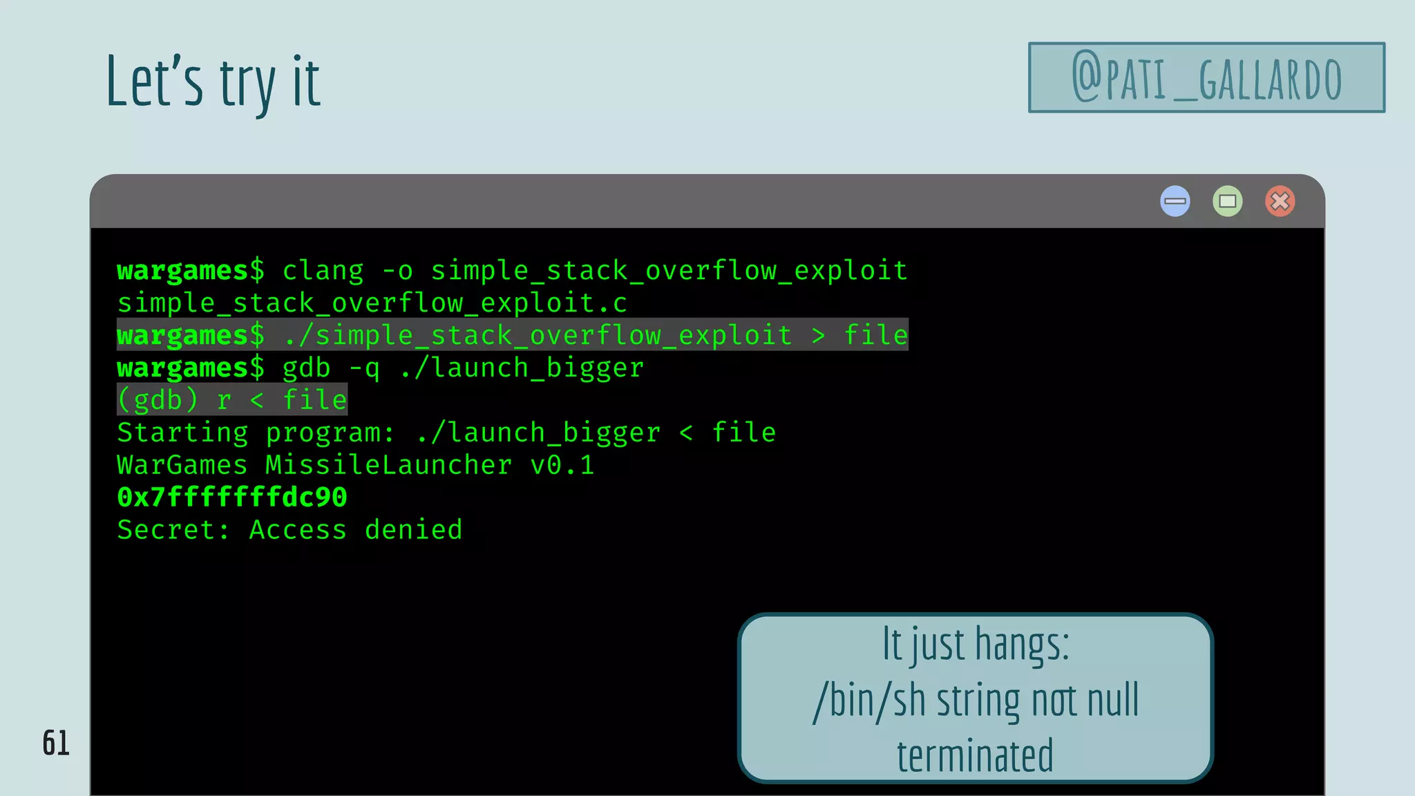 61
$ hellowargames$ clang -o simple_stack_overflow_exploit
simple_stack_overflow_exploit.c
wargames$ ./simple_stack_overflow_exploit > file
wargames$ gdb -q ./launch_bigger
(gdb) r < file
Starting program: ./launch_bigger < file
WarGames MissileLauncher v0.1
0x7fffffffdc90
Secret: Access denied
Let’s try it @pati_gallardo
It just hangs:
/bin/sh string not null
terminated
 