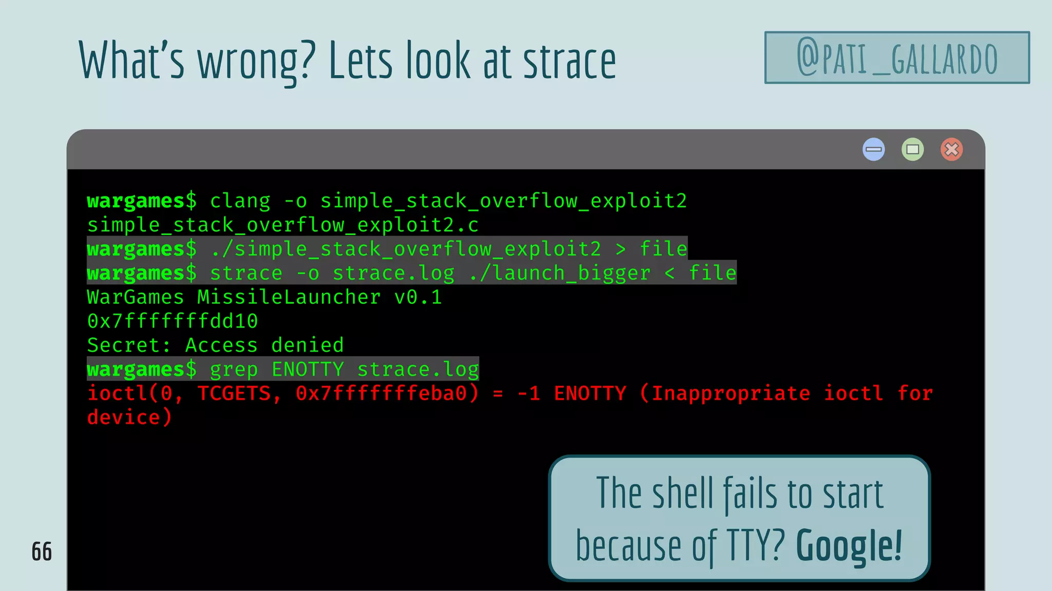 66
$ hellowargames$ clang -o simple_stack_overflow_exploit2
simple_stack_overflow_exploit2.c
wargames$ ./simple_stack_overflow_exploit2 > file
wargames$ strace -o strace.log ./launch_bigger < file
WarGames MissileLauncher v0.1
0x7fffffffdd10
Secret: Access denied
wargames$ grep ENOTTY strace.log
ioctl(0, TCGETS, 0x7fffffffeba0) = -1 ENOTTY (Inappropriate ioctl for
device)
What’s wrong? Lets look at strace @pati_gallardo
The shell fails to start
because of TTY? Google!
 