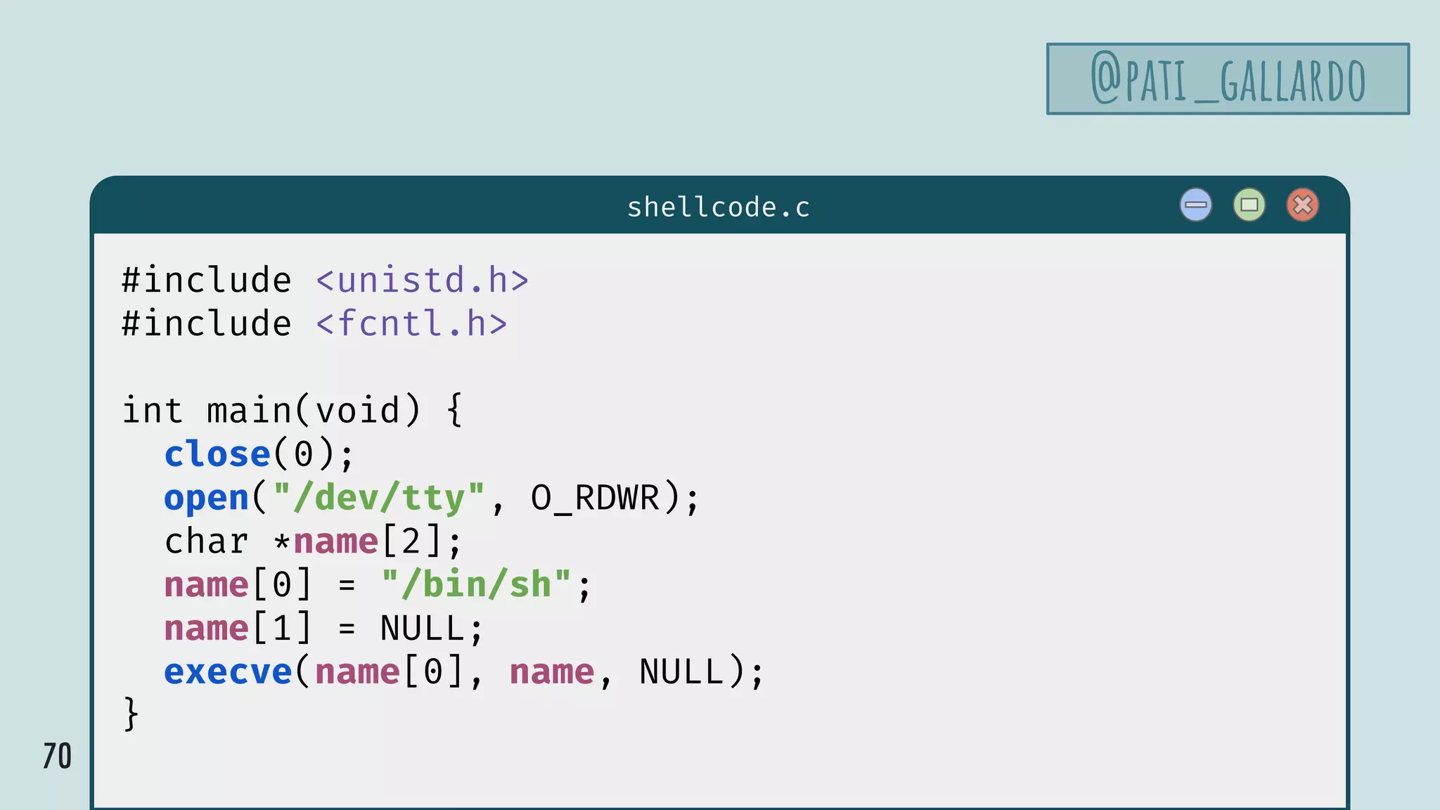 70
$ hello
shellcode.c
#include <unistd.h>
#include <fcntl.h>
int main(void) {
close(0);
open("/dev/tty", O_RDWR);
char *name[2];
name[0] = "/bin/sh";
name[1] = NULL;
execve(name[0], name, NULL);
}
@pati_gallardo
 
