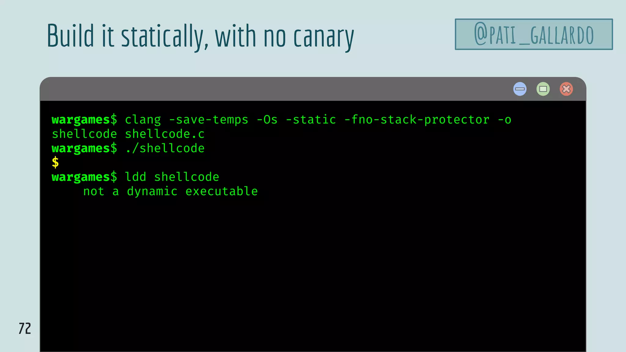 72
$ hellowargames$ clang -save-temps -Os -static -fno-stack-protector -o
shellcode shellcode.c
wargames$ ./shellcode
$
wargames$ ldd shellcode
not a dynamic executable
Build it statically, with no canary @pati_gallardo
 