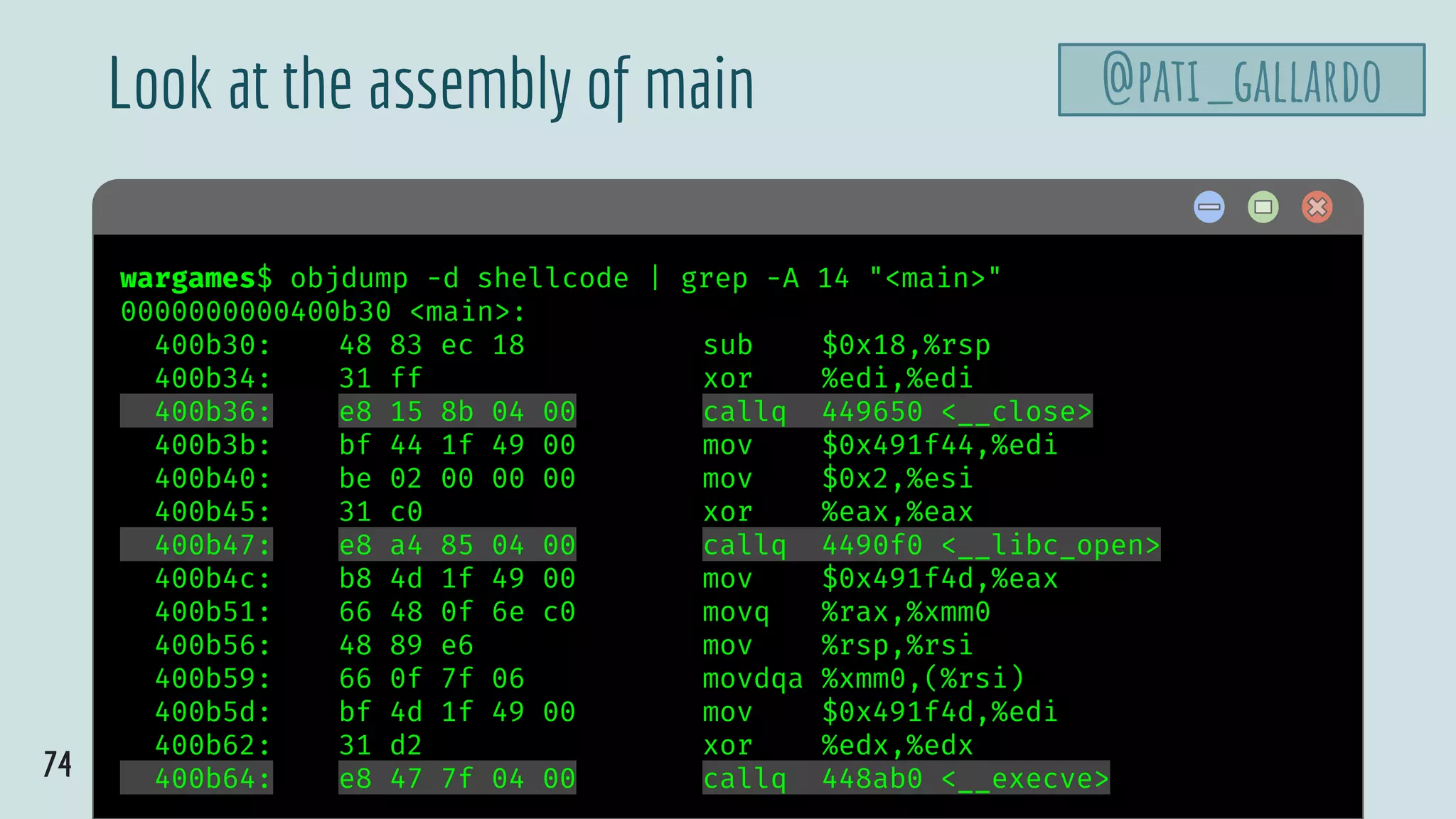 74
$ hellowargames$ objdump -d shellcode | grep -A 14 "<main>"
0000000000400b30 <main>:
400b30: 48 83 ec 18 sub $0x18,%rsp
400b34: 31 ff xor %edi,%edi
400b36: e8 15 8b 04 00 callq 449650 <__close>
400b3b: bf 44 1f 49 00 mov $0x491f44,%edi
400b40: be 02 00 00 00 mov $0x2,%esi
400b45: 31 c0 xor %eax,%eax
400b47: e8 a4 85 04 00 callq 4490f0 <__libc_open>
400b4c: b8 4d 1f 49 00 mov $0x491f4d,%eax
400b51: 66 48 0f 6e c0 movq %rax,%xmm0
400b56: 48 89 e6 mov %rsp,%rsi
400b59: 66 0f 7f 06 movdqa %xmm0,(%rsi)
400b5d: bf 4d 1f 49 00 mov $0x491f4d,%edi
400b62: 31 d2 xor %edx,%edx
400b64: e8 47 7f 04 00 callq 448ab0 <__execve>
Look at the assembly of main @pati_gallardo
 