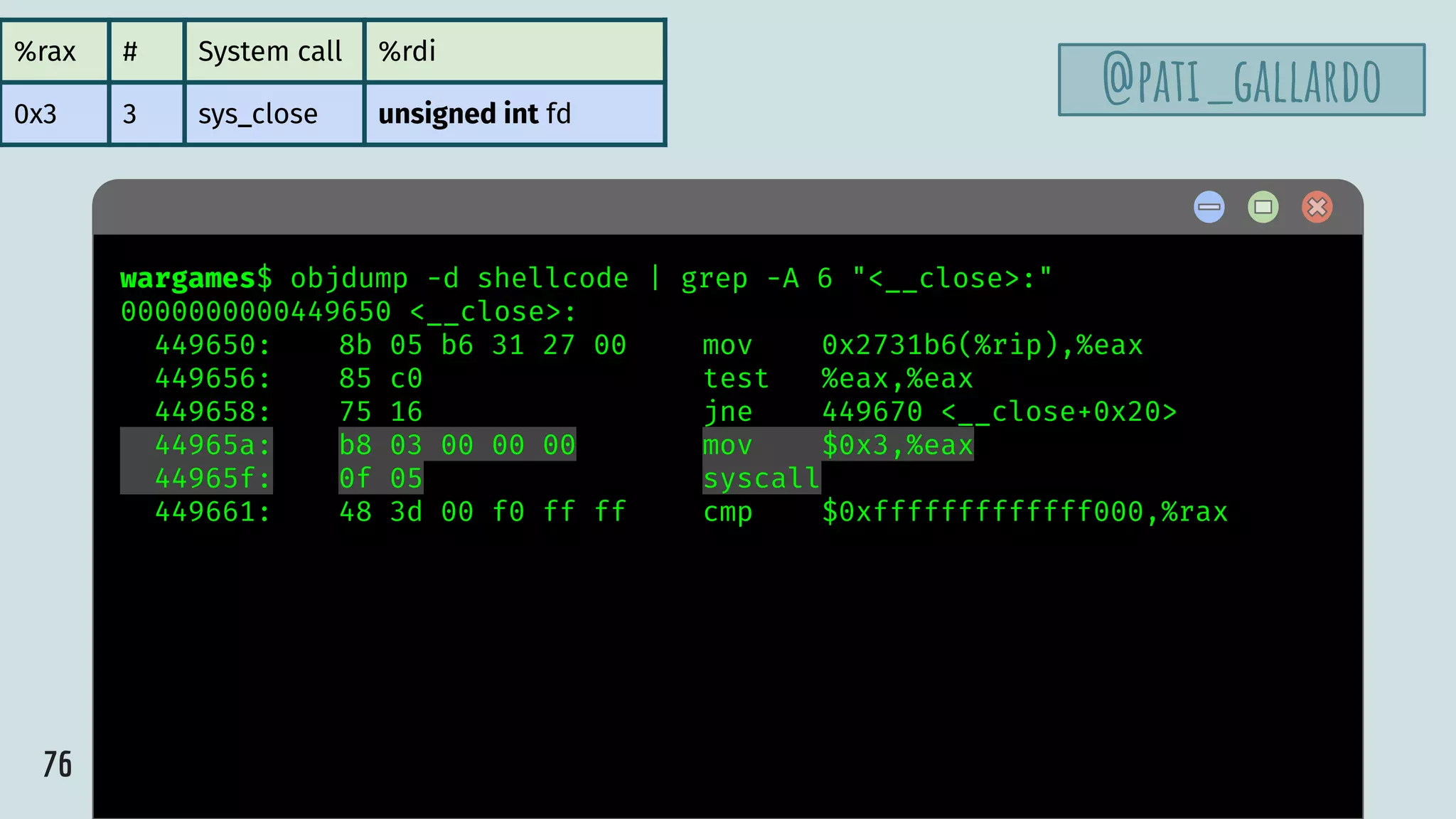 76
$ hellowargames$ objdump -d shellcode | grep -A 6 "<__close>:"
0000000000449650 <__close>:
449650: 8b 05 b6 31 27 00 mov 0x2731b6(%rip),%eax
449656: 85 c0 test %eax,%eax
449658: 75 16 jne 449670 <__close+0x20>
44965a: b8 03 00 00 00 mov $0x3,%eax
44965f: 0f 05 syscall
449661: 48 3d 00 f0 ff ff cmp $0xfffffffffffff000,%rax
%rax # System call %rdi
0x3 3 sys_close unsigned int fd
@pati_gallardo
 
