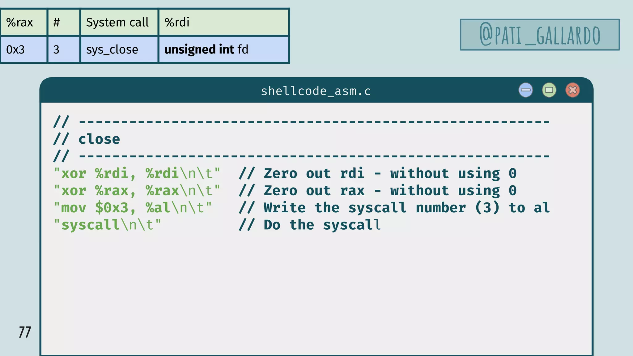 77
$ hello
shellcode_asm.c
// --------------------------------------------------------
// close
// --------------------------------------------------------
"xor %rdi, %rdint" // Zero out rdi - without using 0
"xor %rax, %raxnt" // Zero out rax - without using 0
"mov $0x3, %alnt" // Write the syscall number (3) to al
"syscallnt" // Do the syscall
%rax # System call %rdi
0x3 3 sys_close unsigned int fd
@pati_gallardo
 