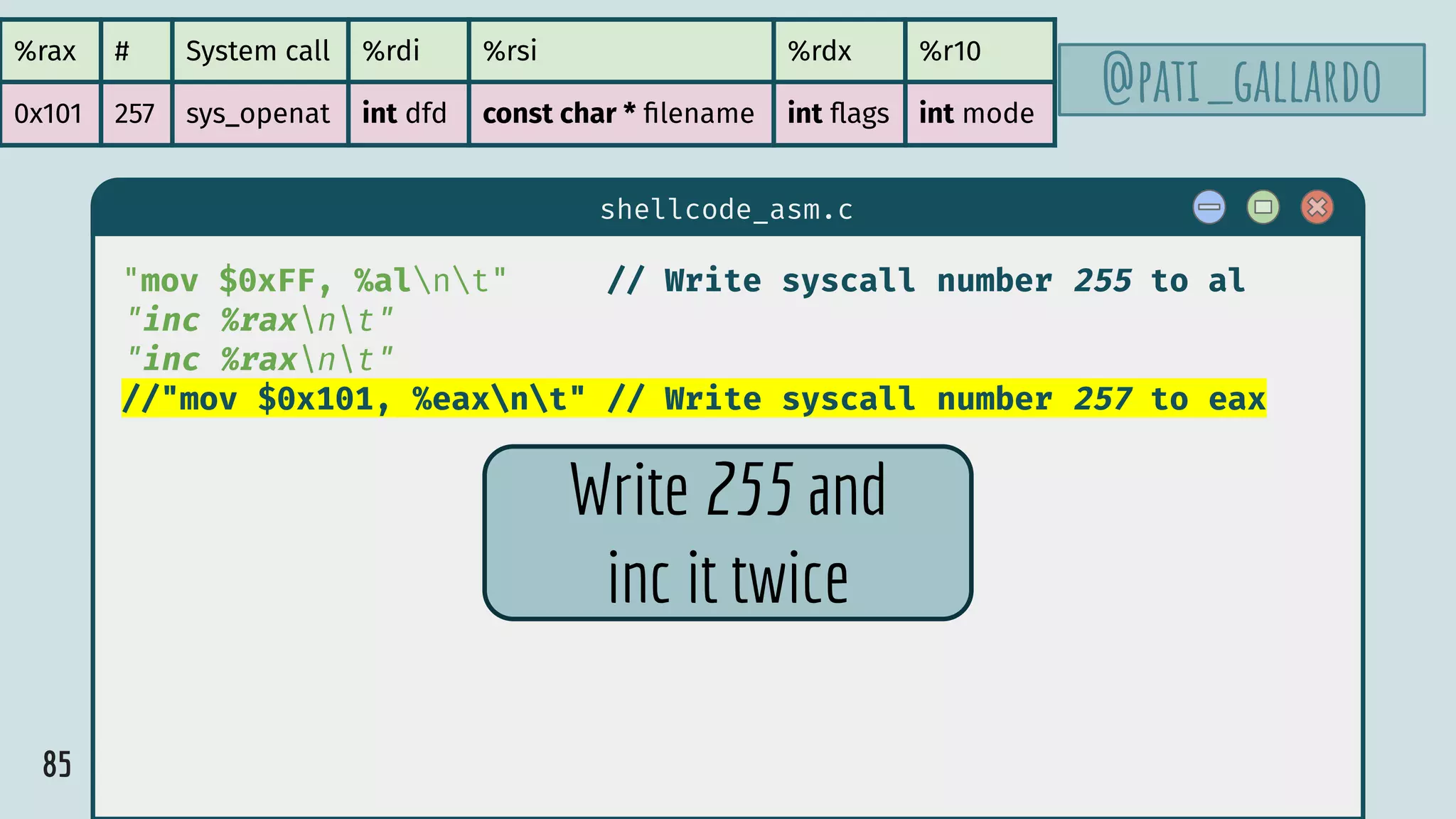 85
$ hello
shellcode_asm.c
"mov $0xFF, %alnt" // Write syscall number 255 to al
"inc %raxnt"
"inc %raxnt"
//"mov $0x101, %eaxnt" // Write syscall number 257 to eax
%rax # System call %rdi %rsi %rdx %r10
0x101 257 sys_openat int dfd const char * ﬁlename int ﬂags int mode
@pati_gallardo
Write 255 and
inc it twice
 