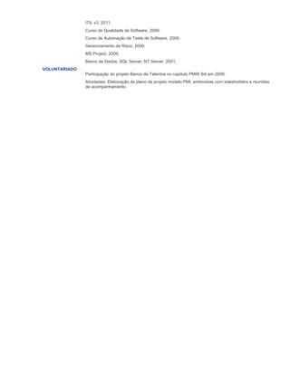 ITIL v3, 2011.
Curso de Qualidade de Software, 2009.
Curso de Automação de Teste de Software, 2009.
Gerenciamento de Risco, 2009.
MS Project, 2009,
Banco de Dados; SQL Server; NT Server, 2001.
VOLUNTARIADO
Participação do projeto Banco de Talentos no capítulo PMI® BA em 2009.
Atividades: Elaboração de plano de projeto modelo PMI, entrevistas com stakeholders e reuniões
de acompanhamento.
 