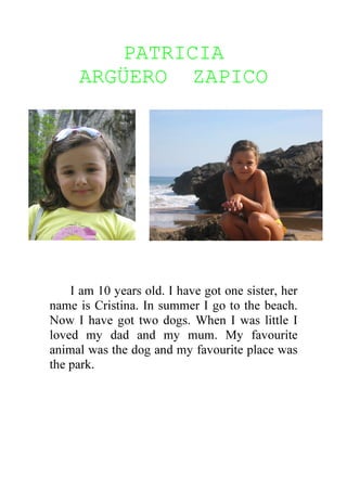 PATRICIA
     ARGÜERO ZAPICO




    I am 10 years old. I have got one sister, her
name is Cristina. In summer I go to the beach.
Now I have got two dogs. When I was little I
loved my dad and my mum. My favourite
animal was the dog and my favourite place was
the park.
 