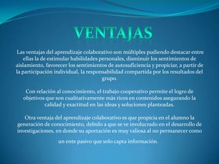 Las ventajas del aprendizaje colaborativo son múltiples pudiendo destacar entre
    ellas la de estimular habilidades personales, disminuir los sentimientos de
aislamiento, favorecer los sentimientos de autosuficiencia y propiciar, a partir de
la participación individual, la responsabilidad compartida por los resultados del
                                       grupo.

    Con relación al conocimiento, el trabajo cooperativo permite el logro de
   objetivos que son cualitativamente más ricos en contenidos asegurando la
            calidad y exactitud en las ideas y soluciones planteadas.

   Otra ventaja del aprendizaje colaborativo es que propicia en el alumno la
generación de conocimiento, debido a que se ve involucrado en el desarrollo de
investigaciones, en donde su aportación es muy valiosa al no permanecer como
                  un ente pasivo que solo capta información.
 