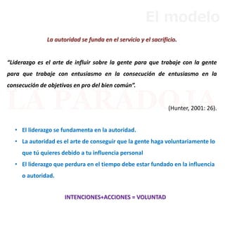 La autoridad se funda en el servicio y el sacrificio.
“Liderazgo es el arte de influir sobre la gente para que trabaje con la gente
para que trabaje con entusiasmo en la consecución de entusiasmo en la
consecución de objetivos en pro del bien común”.
(Hunter, 2001: 26).
• El liderazgo se fundamenta en la autoridad.
• La autoridad es el arte de conseguir que la gente haga voluntariamente lo
que tú quieres debido a tu influencia personal
• El liderazgo que perdura en el tiempo debe estar fundado en la influencia
o autoridad.
INTENCIONES+ACCIONES = VOLUNTAD
El modelo
 