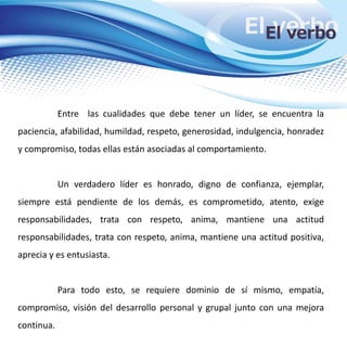 El verboEl verbo
Entre las cualidades que debe tener un líder, se encuentra la
paciencia, afabilidad, humildad, respeto, generosidad, indulgencia, honradez
y compromiso, todas ellas están asociadas al comportamiento.
Un verdadero líder es honrado, digno de confianza, ejemplar,
siempre está pendiente de los demás, es comprometido, atento, exige
responsabilidades, trata con respeto, anima, mantiene una actitud
responsabilidades, trata con respeto, anima, mantiene una actitud positiva,
aprecia y es entusiasta.
Para todo esto, se requiere dominio de sí mismo, empatía,
compromiso, visión del desarrollo personal y grupal junto con una mejora
continua.
 