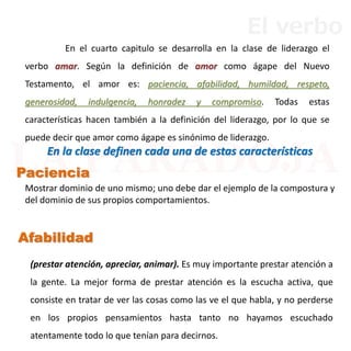 En el cuarto capitulo se desarrolla en la clase de liderazgo el
verbo amar. Según la definición de amor como ágape del Nuevo
Testamento, el amor es: paciencia, afabilidad, humildad, respeto,
generosidad, indulgencia, honradez y compromiso. Todas estas
características hacen también a la definición del liderazgo, por lo que se
puede decir que amor como ágape es sinónimo de liderazgo.
En la clase definen cada una de estas características
Mostrar dominio de uno mismo; uno debe dar el ejemplo de la compostura y
del dominio de sus propios comportamientos.
(prestar atención, apreciar, animar). Es muy importante prestar atención a
la gente. La mejor forma de prestar atención es la escucha activa, que
consiste en tratar de ver las cosas como las ve el que habla, y no perderse
en los propios pensamientos hasta tanto no hayamos escuchado
atentamente todo lo que tenían para decirnos.
Paciencia
Afabilidad
El verbo
 