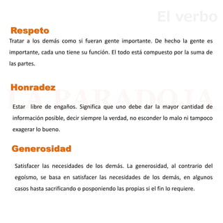 Honradez
Respeto
Generosidad
Tratar a los demás como si fueran gente importante. De hecho la gente es
importante, cada uno tiene su función. El todo está compuesto por la suma de
las partes.
Satisfacer las necesidades de los demás. La generosidad, al contrario del
egoísmo, se basa en satisfacer las necesidades de los demás, en algunos
casos hasta sacrificando o posponiendo las propias si el fin lo requiere.
Estar libre de engaños. Significa que uno debe dar la mayor cantidad de
información posible, decir siempre la verdad, no esconder lo malo ni tampoco
exagerar lo bueno.
El verbo
 