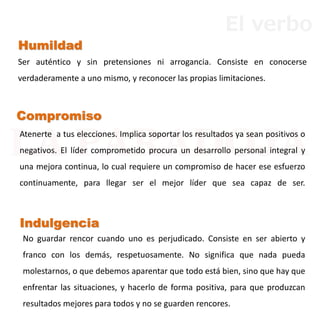 No guardar rencor cuando uno es perjudicado. Consiste en ser abierto y
franco con los demás, respetuosamente. No significa que nada pueda
molestarnos, o que debemos aparentar que todo está bien, sino que hay que
enfrentar las situaciones, y hacerlo de forma positiva, para que produzcan
resultados mejores para todos y no se guarden rencores.
Indulgencia
Compromiso
Atenerte a tus elecciones. Implica soportar los resultados ya sean positivos o
negativos. El líder comprometido procura un desarrollo personal integral y
una mejora continua, lo cual requiere un compromiso de hacer ese esfuerzo
continuamente, para llegar ser el mejor líder que sea capaz de ser.
Humildad
Ser auténtico y sin pretensiones ni arrogancia. Consiste en conocerse
verdaderamente a uno mismo, y reconocer las propias limitaciones.
El verbo
 