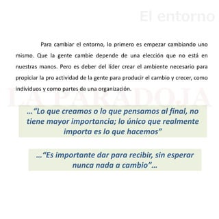 Para cambiar el entorno, lo primero es empezar cambiando uno
mismo. Que la gente cambie depende de una elección que no está en
nuestras manos. Pero es deber del líder crear el ambiente necesario para
propiciar la pro actividad de la gente para producir el cambio y crecer, como
individuos y como partes de una organización.
…“Es importante dar para recibir, sin esperar
nunca nada a cambio”…
…“Lo que creamos o lo que pensamos al final, no
tiene mayor importancia; lo único que realmente
importa es lo que hacemos”
El entorno
 