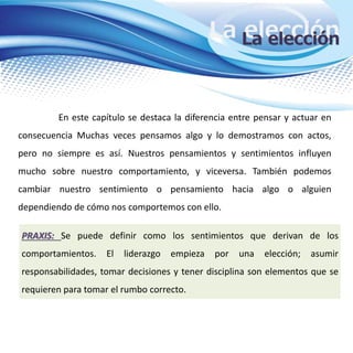 La elecciónLa elección
En este capítulo se destaca la diferencia entre pensar y actuar en
consecuencia Muchas veces pensamos algo y lo demostramos con actos,
pero no siempre es así. Nuestros pensamientos y sentimientos influyen
mucho sobre nuestro comportamiento, y viceversa. También podemos
cambiar nuestro sentimiento o pensamiento hacia algo o alguien
dependiendo de cómo nos comportemos con ello.
PRAXIS: Se puede definir como los sentimientos que derivan de los
comportamientos. El liderazgo empieza por una elección; asumir
responsabilidades, tomar decisiones y tener disciplina son elementos que se
requieren para tomar el rumbo correcto.
 