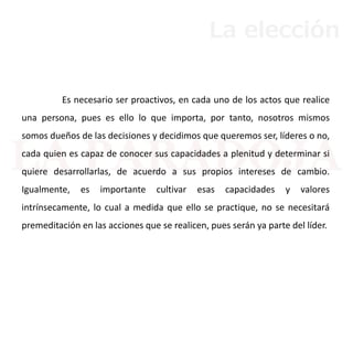 Es necesario ser proactivos, en cada uno de los actos que realice
una persona, pues es ello lo que importa, por tanto, nosotros mismos
somos dueños de las decisiones y decidimos que queremos ser, líderes o no,
cada quien es capaz de conocer sus capacidades a plenitud y determinar si
quiere desarrollarlas, de acuerdo a sus propios intereses de cambio.
Igualmente, es importante cultivar esas capacidades y valores
intrínsecamente, lo cual a medida que ello se practique, no se necesitará
premeditación en las acciones que se realicen, pues serán ya parte del líder.
La elección
 