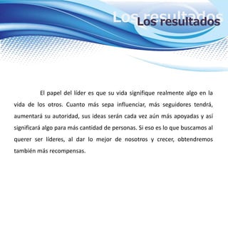 Los resultadosLos resultados
El papel del líder es que su vida signifique realmente algo en la
vida de los otros. Cuanto más sepa influenciar, más seguidores tendrá,
aumentará su autoridad, sus ideas serán cada vez aún más apoyadas y así
significará algo para más cantidad de personas. Si eso es lo que buscamos al
querer ser líderes, al dar lo mejor de nosotros y crecer, obtendremos
también más recompensas.
 