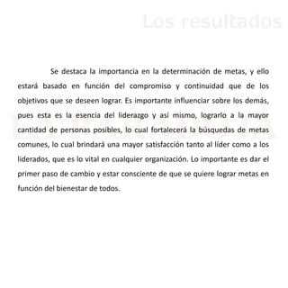 Se destaca la importancia en la determinación de metas, y ello
estará basado en función del compromiso y continuidad que de los
objetivos que se deseen lograr. Es importante influenciar sobre los demás,
pues esta es la esencia del liderazgo y así mismo, lograrlo a la mayor
cantidad de personas posibles, lo cual fortalecerá la búsquedas de metas
comunes, lo cual brindará una mayor satisfacción tanto al líder como a los
liderados, que es lo vital en cualquier organización. Lo importante es dar el
primer paso de cambio y estar consciente de que se quiere lograr metas en
función del bienestar de todos.
Los resultados
 