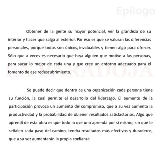 Se puede decir que dentro de una organización cada persona tiene
su función, la cual permite el desarrollo del liderazgo. El aumento de la
participación provoca un aumento del compromiso, que a su vez aumenta la
productividad y la probabilidad de obtener resultados satisfactorios. Algo que
aprendí de esta obra es que todo lo que uno aprenda por sí mismo, sin que le
señalen cada paso del camino, tendrá resultados más efectivos y duraderos,
que a su vez aumentarán la propia confianza
Obtener de la gente su mayor potencial, ver la grandeza de su
interior y hacer que salga al exterior. Por eso es que se valoran las diferencias
personales, porque todos son únicos, invaluables y tienen algo para ofrecer.
Sólo que a veces es necesario que haya alguien que motive a las personas,
para sacar lo mejor de cada una y que cree un entorno adecuado para el
fomento de ese redescubrimiento.
Epílogo
 